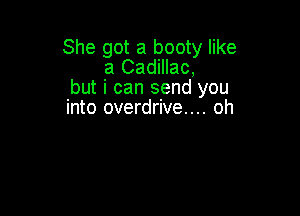 She got a booty like
a Cadillac,
but i can send you

into overdrive... oh