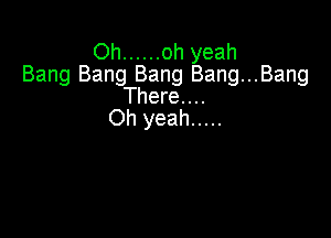 Oh ...... oh yeah
Bang Bang Bang Bang...Bang

There. . ..
Oh yeah .....