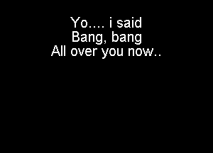 Yo.... i said
Bang,bang
All over you now..