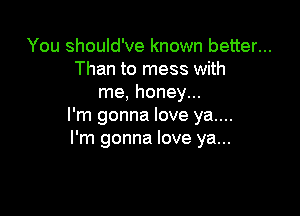 You should've known better...
Than to mess with
me, honey...

I'm gonna love ya....
I'm gonna love ya...