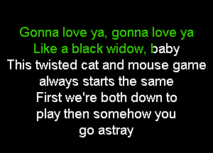 Gonna love ya, gonna love ya
Like a black widow, baby
This twisted cat and mouse game
always starts the same
First we're both down to
play then somehow you
go astray