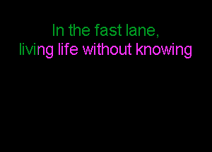 In the fast lane,
living life without knowing