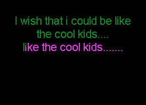 I wish that i could be like
the cool kids...
like the cool kids .......