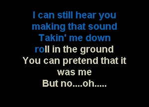 I can still hear you
making that sound
Takin' me down
roll in the ground

You can pretend that it
was me
But no....oh .....