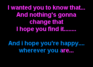 I wanted you to know that...

And nothing's gonna
change that

I hope you find it ........

And i hope you're happy....
wherever you are...