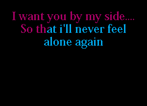 I want you by my side...
So that i'll never feel
alone again