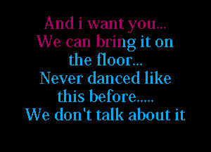And i want you...
We can bring it on
the floor...

Never danced like
this before .....
We don't talk about it