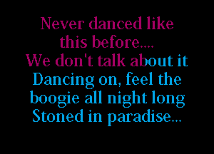 Never danced like
this before...

We don't talk about it
Dancing on, feel the
boogie all night long
Stoned in paradise...