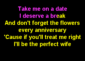 Take me on a date
I deserve a break
And don't forget the flowers
every anniversary
'Cause if you'll treat me right
I'll be the perfect wife