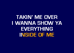 TAKIN' ME OVER
I WANNA SHOW YA

EVERYTHING
INSIDE OF ME