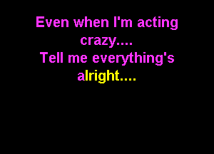 Even when I'm acting
crazy....

Tell me everything's
alright...