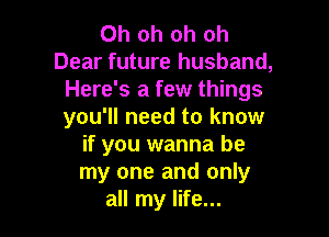Oh oh oh oh
Dear future husband,
Here's a few things
you'll need to know

if you wanna be
my one and only
all my life...