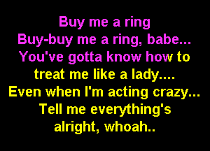 Buy me a ring
Buy-buy me a ring, babe...
You've gotta know how to

treat me like a lady....
Even when I'm acting crazy...
Tell me everything's

alright, whoah..