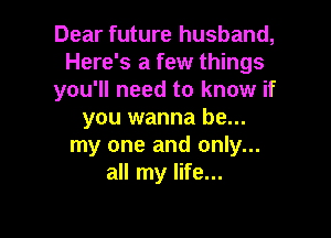Dear future husband,
Here's a few things
you'll need to know if
you wanna be...

my one and only...
all my life...