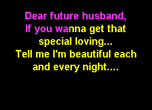 Dear future husband,
If you wanna get that
special loving...
Tell me I'm beautiful each
and every night...

g