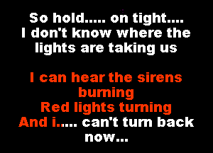 50 hold ..... oh tight....
I don't know where the
lights are taking us

I can hear the sirens

burning
Red lights turning
And i ..... can't turn back

now...