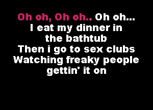 Oh oh, Oh oh.. Oh oh...
I eat my dinner in
the bathtub
Then i go to sex clubs
Watching freaky people
gettin' it on

g