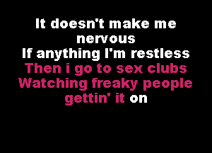 It doesn't make me
nervous
If anything I'm restless
Then i go to sex clubs
Watching freaky people
gettin' it on