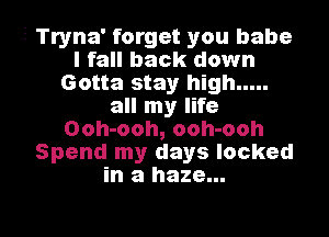 -5 Tryna' forget you babe
I fall back down
Gotta stay high .....
all my life
Ooh-ooh, ooh-ooh
Spend my days locked
in a haze...

g