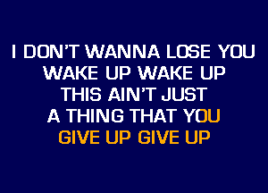 I DON'T WANNA LOSE YOU
WAKE UP WAKE UP
THIS AIN'T JUST
A THING THAT YOU
GIVE UP GIVE UP