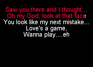 Saw you there and I thought...
Oh my God, look at that face
You look like my next mistake...
Love's a game,

Wanna play....eh