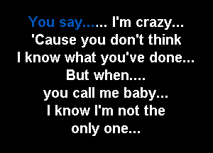 You say ...... I'm crazy...
'Cause you don't think

I know what you've done...
But when....

you call me baby...
I know I'm not the
only one...