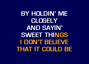 BY HOLDIN' ME
CLOSELY
AND SAYIN'
SWEET THINGS
I DONT BELIEVE
THAT IT COULD BE

g