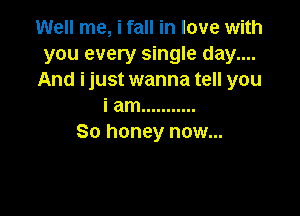 Well me, i fall in love with
you every single day....
And ijust wanna tell you
i am ...........

So honey now...