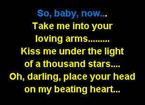 So, baby, now...
Take me into your
loving arms .........

Kiss me under the light
of a thousand stars....
on, darling, place your head
on my beating heart...