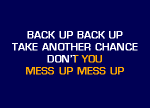 BACK UP BACK UP
TAKE ANOTHER CHANCE
DON'T YOU
MESS UP MESS UP