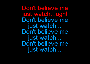 Don't believe me

just watch...ugh!

Don't believe me
just watch...

Don't believe me
just watch...
Don't believe me
just watch...