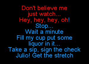 Don't believe me
just watch...
Hey,hey,hey.oh!
Stop...

Wait a minute

Fill my cup put some
liquor In it...
Take a sip, sign the check
Julio! Get the stretch