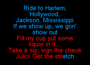 Ride to Harlem,
Hollywood,
Jackson, Mississippi
If we show up, we gon'
show out
Fill my cup put some

liquor In it...
Take a sip, sign the check
Julio! Get the stretch