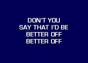 DON'T YOU
SAY THAT I'D BE

BETTER OFF
BE'ITER OFF