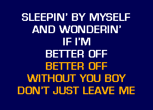 SLEEPIN' BY MYSELF
AND WUNDERIN'
IF I'M
BETTER OFF
BETTER OFF
WITHOUT YOU BUY
DON'T JUST LEAVE ME