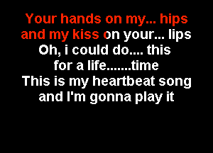 Your hands on my... hips
and my kiss on your... lips
Oh, i could d0.... this
for a life ....... time
This is my heartbeat song
and I'm gonna play it