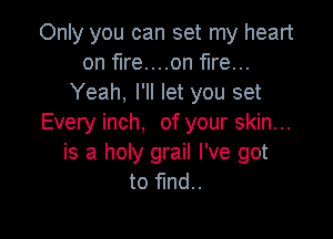 Only you can set my heart
on fire....on fire...
Yeah, I'll let you set

Every inch, of your skin...
is a holy grail I've got
to fund..