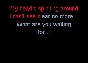 My head's spinning around
i can't see clear no more...
What are you waiting

for...