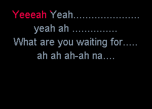 Yeeeah Yeah ......................
yeahah ...............
What are you waiting for .....

ah ah ah-ah na....