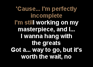 'Cause... I'm perfectly
incomplete
I'm still working on my
masterpiece, and l...
lwanna hang with
the greats
Got a... way to go, but it's

worth the wait, no I