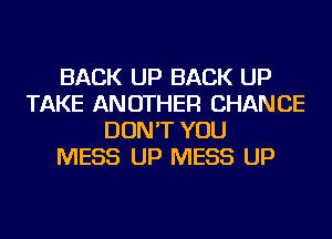 BACK UP BACK UP
TAKE ANOTHER CHANCE
DON'T YOU
MESS UP MESS UP