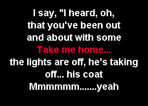 I say, I heard, oh,
that you've been out
and about with some
Take me home...
the lights are off, he's taking
off... his coat
Mmmmmm ....... yeah
