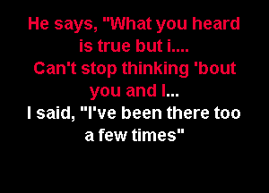 He says, What you heard
is true but i....
Can't stop thinking 'bout
you and I...

I said, I've been there too
a few times