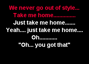 We never go out of style...
Take me home ...............
Just take me home .......

Yeah.... just take me home....
on ............
Oh... you got that