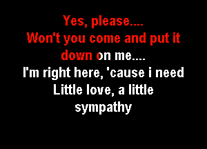 Yes, please....

Won't you come and put it
down on me....

I'm right here, 'cause i need

Little love, a little
sympathy