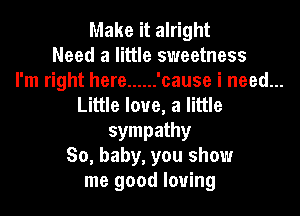Make it alright
Need a little sweetness
I'm right here ...... 'cause i need...
Little love, a little
sympathy
So, baby, you show
me good loving