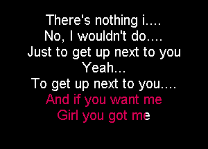 There's nothing i....
No, I wouldn't do....
Just to get up next to you
Yeah...

To get up next to you....
And if you want me
Girl you got me
