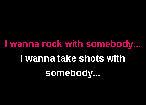 I wanna rock with somebody...

I wanna take shots with
somebody...