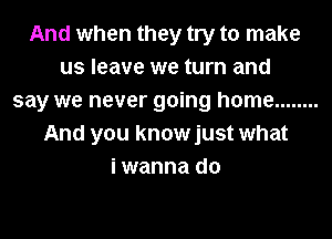 And when they try to make
us leave we turn and
say we never going home ........
And you knowjust what
i wanna do