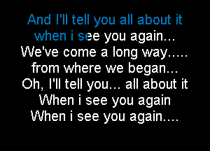 And I'll tell you all about it
when i see you again...
We've come a long way .....
from where we began...
Oh, I'll tell you... all about it
When i see you again
When i see you again....